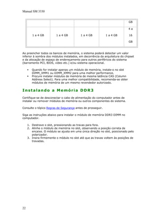 Manual SM 3330
GB
1 a 4 GB 1 a 4 GB 1 a 4 GB 1 a 4 GB
4 a
16
GB
Ao preencher todos os bancos de memória, o sistema poderá detectar um valor
inferior à sombra dos módulos instalados, em decorrência da arquitetura do chipset
e da alocação de espaço de endereçamento para outros periféricos do sistema
(barramento PCI, BIOS, vídeo etc.) e/ou sistema operacional.
Quando for instalar apenas um módulo de memória, instale-o no slot
DIMM_XMM1 ou DIMM_XMM2 para uma melhor performance.
Procure instalar módulos de memória de mesma latência CAS (Column
Address Select). Para uma melhor compatibilidade, recomenda-se obter
módulos de memória de um mesmo revendedor autorizado.
Instalando a Memória DDR3
Certifique-se de desconectar o cabo de alimentação do computador antes de
instalar ou remover módulos de memória ou outros componentes do sistema.
Consulte o tópico Regras de Segurança antes de prosseguir.
Siga as instruções abaixo para instalar o módulo de memória DDR3 DIMM no
computador.
1. Destrave o slot, pressionando as travas para fora.
2. Alinhe o módulo de memória no slot, observando a posição correta de
encaixe. O módulo se ajusta em uma única direção no slot, posicionado pelo
polarizador.
3. Insira firmemente o módulo no slot até que as travas voltem às posições de
travadas.
22
 