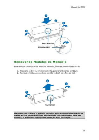 Manual SM 3330
Removendo Módulos de Memória
Para remover um módulo de memória instalado, deve-se primeiro destravá-lo.
1. Pressione as travas, simultaneamente, para fora liberando o módulo.
2. Remova o módulo, puxando no sentido vertical, para fora do slot.
Manuseie com cuidado o módulo, segure-o pelas extremidades quando as
travas do slot forem liberadas. Evite exercer força demasiada para não
danificar o módulo na operação de remoção e/ou instalação.
23
 