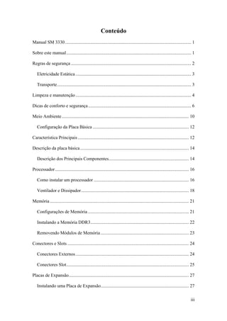 Conteúdo
Manual SM 3330 .............................................................................................................. 1
Sobre este manual............................................................................................................. 1
Regras de segurança ......................................................................................................... 2
Eletricidade Estática ..................................................................................................... 3
Transporte..................................................................................................................... 3
Limpeza e manutenção..................................................................................................... 4
Dicas de conforto e segurança.......................................................................................... 6
Meio Ambiente............................................................................................................... 10
Configuração da Placa Básica .................................................................................... 12
Característica Principais ................................................................................................. 12
Descrição da placa básica............................................................................................... 14
Descrição dos Principais Componentes...................................................................... 14
Processador..................................................................................................................... 16
Como instalar um processador ................................................................................... 16
Ventilador e Dissipador.............................................................................................. 18
Memória ......................................................................................................................... 21
Configurações de Memória ........................................................................................ 21
Instalando a Memória DDR3...................................................................................... 22
Removendo Módulos de Memória ............................................................................. 23
Conectores e Slots .......................................................................................................... 24
Conectores Externos................................................................................................... 24
Conectores Slot........................................................................................................... 25
Placas de Expansão......................................................................................................... 27
Instalando uma Placa de Expansão............................................................................. 27
iii
 