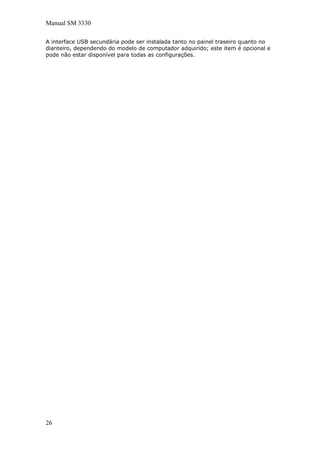 Manual SM 3330
A interface USB secundária pode ser instalada tanto no painel traseiro quanto no
dianteiro, dependendo do modelo de computador adquirido; este item é opcional e
pode não estar disponível para todas as configurações.
26
 