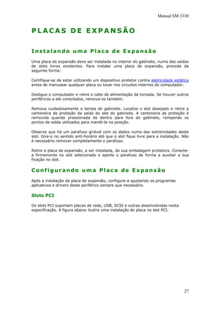Manual SM 3330
P L A C A S D E E X P A N S Ã O
Instalando uma Placa de Expansão
Uma placa de expansão deve ser instalada no interior do gabinete, numa das saídas
de slots livres existentes. Para instalar uma placa de expansão, proceda da
seguinte forma:
Certifique-se de estar utilizando um dispositivo protetor contra eletricidade estática
antes de manusear qualquer placa ou tocar nos circuitos internos do computador.
Desligue o computador e retire o cabo de alimentação da tomada. Se houver outros
periféricos a ele conectados, remova-os também.
Remova cuidadosamente a tampa do gabinete. Localize o slot desejado e retire a
cantoneira de proteção da saída do slot do gabinete. A cantoneira de proteção é
removida quando pressionada de dentro para fora do gabinete, rompendo os
pontos de solda utilizados para mantê-la na posição.
Observe que há um parafuso girável com os dedos numa das extremidades deste
slot. Gire-o no sentido anti-horário até que o slot fique livre para a instalação. Não
é necessário remover completamente o parafuso.
Retire a placa de expansão, a ser instalada, de sua embalagem protetora. Conecte-
a firmemente no slot selecionado e aperte o parafuso de forma a auxiliar a sua
fixação no slot.
Configurando uma Placa de Expansão
Após a instalação da placa de expansão, configure-a ajustando os programas
aplicativos e drivers deste periférico sempre que necessário.
Slots PCI
Os slots PCI suportam placas de rede, USB, SCSI e outras desenvolvidas nesta
especificação. A figura abaixo ilustra uma instalação de placa no slot PCI.
27
 