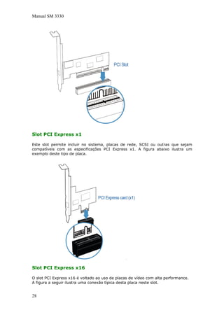Manual SM 3330
Slot PCI Express x1
Este slot permite incluir no sistema, placas de rede, SCSI ou outras que sejam
compatíveis com as especificações PCI Express x1. A figura abaixo ilustra um
exemplo deste tipo de placa.
Slot PCI Express x16
O slot PCI Express x16 é voltado ao uso de placas de vídeo com alta performance.
A figura a seguir ilustra uma conexão típica desta placa neste slot.
28
 