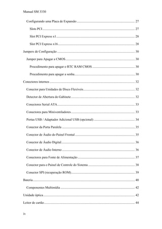 Manual SM 3330
Configurando uma Placa de Expansão....................................................................... 27
Slots PCI................................................................................................................. 27
Slot PCI Express x1................................................................................................ 28
Slot PCI Express x16.............................................................................................. 28
Jumpers de Configuração ............................................................................................... 30
Jumper para Apagar a CMOS..................................................................................... 30
Procedimento para apagar o RTC RAM CMOS .................................................... 30
Procedimento para apagar a senha.......................................................................... 30
Conectores internos ........................................................................................................ 32
Conector para Unidades de Disco Flexíveis............................................................... 32
Detector de Abertura do Gabinete.............................................................................. 32
Conectores Serial ATA............................................................................................... 33
Conectores para Miniventiladores.............................................................................. 33
Portas USB / Adaptador Adicional USB (opcional) .................................................. 34
Conector da Porta Paralela ......................................................................................... 35
Conector de Áudio do Painel Frontal ......................................................................... 35
Conector de Áudio Digital.......................................................................................... 36
Conector de Áudio Interno ......................................................................................... 36
Conectores para Fonte de Alimentação...................................................................... 37
Conector para o Painel de Controle do Sistema ......................................................... 38
Conector SPI (recuperação ROM).............................................................................. 39
Bateria............................................................................................................................. 40
Componentes Multimídia ........................................................................................... 42
Unidade óptica................................................................................................................ 42
Leitor de cartão............................................................................................................... 44
iv
 