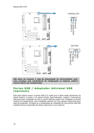 Manual SM 3330
Não deixe de conectar o cabo de alimentação do miniventilador, pois
caso aconteça uma insuficiência de refrigeração no sistema, poderá
ocorrer danos nos componentes.
Portas USB / Adaptador Adicional USB
(opcional)
Esta placa básica possui 6 portas USB 2.0, sendo que 6 delas estão disponíveis no
painel traseiro e outras 2 no painel frontal. Opcionalmente, existem 3 conectores
adicionais para instalação de mais 6 portas USB que podem ser instaladas no painel
traseiro do equipamento, esta instalação utilizará um dos espaços disponíveis para
slots de expansão. Verifique se a necessidade de instalação de mais portas USB não
impedirá futuras expansões de placas adicionais no seu sistema.
34
 