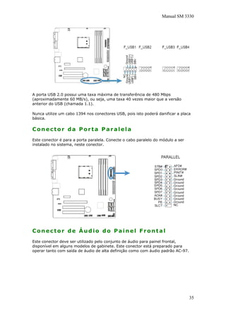 Manual SM 3330
A porta USB 2.0 possui uma taxa máxima de transferência de 480 Mbps
(aproximadamente 60 MB/s), ou seja, uma taxa 40 vezes maior que a versão
anterior do USB (chamada 1.1).
Nunca utilize um cabo 1394 nos conectores USB, pois isto poderá danificar a placa
básica.
Conector da Porta Paralela
Este conector é para a porta paralela. Conecte o cabo paralelo do módulo a ser
instalado no sistema, neste conector.
Conector de Áudio do Painel Frontal
Este conector deve ser utilizado pelo conjunto de áudio para painel frontal,
disponível em alguns modelos de gabinete. Este conector está preparado para
operar tanto com saída de áudio de alta definição como com áudio padrão AC-97.
35
 