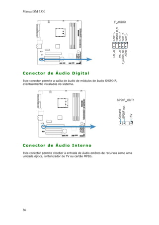 Manual SM 3330
Conector de Áudio Digital
Este conector permite a saída de áudio de módulos de áudio S/SPDIF,
eventualmente instalados no sistema.
Conector de Áudio Interno
Este conector permite receber a entrada de áudio estéreo de recursos como uma
unidade óptica, sintonizador de TV ou cartão MPEG.
36
 