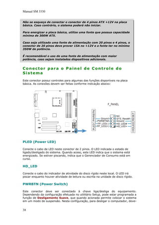 Manual SM 3330
Não se esqueça de conectar o conector de 4 pinos ATX +12V na placa
básica. Caso contrário, o sistema poderá não iniciar.
Para energizar a placa básica, utilize uma fonte que possua capacidade
mínima de 300W ATX.
Caso seja utilizado uma fonte de alimentação com 20 pinos e 4 pinos, o
conector de 20 pinos deve prover 15A no +12V e a fonte ter no mínimo
350W de potência.
É recomendável o uso de uma fonte de alimentação com maior
potência, caso sejam instalados dispositivos adicionais.
Conector para o Painel de Controle do
Sistema
Este conector possui controles para algumas das funções disponíveis na placa
básica. As conexões devem ser feitas conforme indicação abaixo:
PLED (Power LED)
Conecte o cabo de LED neste conector de 2 pinos. O LED indicada o estado de
ligado/desligado do sistema. Quando aceso, este LED indica que o sistema está
energizado. Se estiver piscando, indica que o Gerenciador de Consumo está em
curso.
HD_LED
Conecte o cabo do indicador de atividade do disco rígido neste local. O LED irá
piscar enquanto houver atividade de leitura ou escrita na unidade de disco rígido.
PWRBTN (Power Switch)
Este conector deve ser conectado à chave liga/desliga do equipamento.
Dependendo da configuração efetuada no utilitário Setup, pode estar programada a
função de Desligamento Suave, que quando acionada permite colocar o sistema
em um modo de suspensão. Nesta configuração, para desligar o computador, deve-
38
 