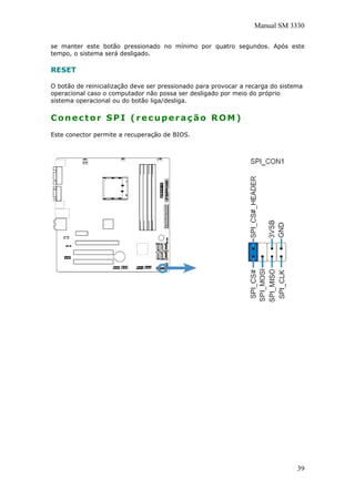 Manual SM 3330
se manter este botão pressionado no mínimo por quatro segundos. Após este
tempo, o sistema será desligado.
RESET
O botão de reinicialização deve ser pressionado para provocar a recarga do sistema
operacional caso o computador não possa ser desligado por meio do próprio
sistema operacional ou do botão liga/desliga.
Conector SPI (recuperação ROM)
Este conector permite a recuperação de BIOS.
39
 