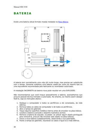 Manual SM 3330
B A T E R I A
Existe uma bateria célula formato moeda instalada na Placa Básica.
A bateria tem normalmente uma vida útil muito longa, mas precisa ser substituída
com o tempo. Somente substitua uma bateria usada por outra do mesmo tipo ou
uma equivalente recomendada pelo fabricante ou revendedor autorizado.
A instalação INCORRETA da bateria nova pode resultar em uma EXPLOSÃO.
Não recomendamos que você troque pessoalmente a bateria, aconselhamos que
procure pessoal técnico treinado e autorizado. No entanto, se mesmo assim desejar
fazê-lo, siga as instruções abaixo:
1. Desligue o computador e todos os periféricos a ele conectados, da rede
elétrica.
2. Remova todos os cabos do computador e de todos os periféricos.
3. Abra a tampa do gabinete.
4. Toque alguma superfície metálica interna antes de encostar na placa básica.
5. Localize a bateria (consulte o desenho ilustrativo acima).
6. Remova a bateria do soquete. (Cuidado: se utilizar algum objeto pontiagudo
para removê-la, procure não encostar este objeto na placa básica).
7. Insira a nova bateria cuidadosamente, observando a sua polaridade.
8. Feche a tampa do gabinete, reconecte os cabos e ligue-os à rede elétrica.
40
 