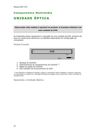 Manual SM 3330
Componentes Multimídia
U N I D A D E Ó P T I C A
Observação: Este módulo é opcional no produto. O exemplo utilizado é de
uma unidade de DVD.
As ilustrações abaixo apresentam a operação de uma unidade de DVD, portanto ele
deve ser usado para referência e os detalhes dependerão da configuração do
computador.
Painel Frontal
1. Bandeja do CD/DVD.
2. Destravamento do compartimento do CD/DVD (1)
.
3. Botão de ejeção do CD/DVD.
4. LED indicador de funcionamento do DVD.
(1)
Para destravar a bandeja do CD/DVD, quando o computador estiver desligado, introduza a ponta de
um clipe aberto no orifício (2), a bandeja é liberada em seguida. Puxe-a para fora e retire o CD/DVD do
compartimento.
Operando a Unidade Óptica
42
 