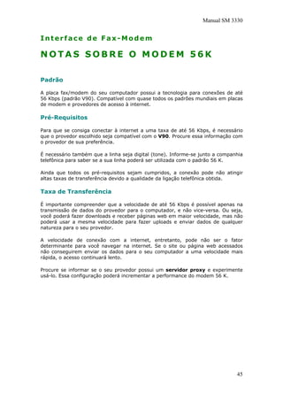 Manual SM 3330
Interface de Fax-Modem
N O T A S S O B R E O M O D E M 5 6 K
Padrão
A placa fax/modem do seu computador possui a tecnologia para conexões de até
56 Kbps (padrão V90). Compatível com quase todos os padrões mundiais em placas
de modem e provedores de acesso à internet.
Pré-Requisitos
Para que se consiga conectar à internet a uma taxa de até 56 Kbps, é necessário
que o provedor escolhido seja compatível com o V90. Procure essa informação com
o provedor de sua preferência.
É necessário também que a linha seja digital (tone). Informe-se junto a companhia
telefônica para saber se a sua linha poderá ser utilizada com o padrão 56 K.
Ainda que todos os pré-requisitos sejam cumpridos, a conexão pode não atingir
altas taxas de transferência devido a qualidade da ligação telefônica obtida.
Taxa de Transferência
É importante compreender que a velocidade de até 56 Kbps é possível apenas na
transmissão de dados do provedor para o computador, e não vice-versa. Ou seja,
você poderá fazer downloads e receber páginas web em maior velocidade, mas não
poderá usar a mesma velocidade para fazer uploads e enviar dados de qualquer
natureza para o seu provedor.
A velocidade de conexão com a internet, entretanto, pode não ser o fator
determinante para você navegar na internet. Se o site ou página web acessados
não conseguirem enviar os dados para o seu computador a uma velocidade mais
rápida, o acesso continuará lento.
Procure se informar se o seu provedor possui um servidor proxy e experimente
usá-lo. Essa configuração poderá incrementar a performance do modem 56 K.
45
 