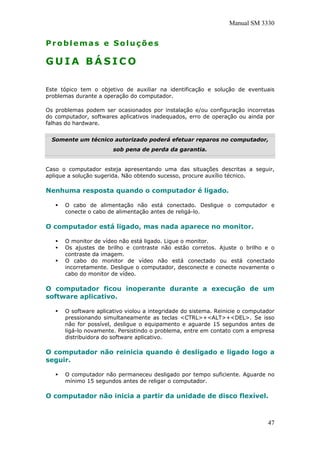 Manual SM 3330
Problemas e Soluções
G U I A B Á S I C O
Este tópico tem o objetivo de auxiliar na identificação e solução de eventuais
problemas durante a operação do computador.
Os problemas podem ser ocasionados por instalação e/ou configuração incorretas
do computador, softwares aplicativos inadequados, erro de operação ou ainda por
falhas do hardware.
Somente um técnico autorizado poderá efetuar reparos no computador,
sob pena de perda da garantia.
Caso o computador esteja apresentando uma das situações descritas a seguir,
aplique a solução sugerida. Não obtendo sucesso, procure auxílio técnico.
Nenhuma resposta quando o computador é ligado.
O cabo de alimentação não está conectado. Desligue o computador e
conecte o cabo de alimentação antes de religá-lo.
O computador está ligado, mas nada aparece no monitor.
O monitor de vídeo não está ligado. Ligue o monitor.
Os ajustes de brilho e contraste não estão corretos. Ajuste o brilho e o
contraste da imagem.
O cabo do monitor de vídeo não está conectado ou está conectado
incorretamente. Desligue o computador, desconecte e conecte novamente o
cabo do monitor de vídeo.
O computador ficou inoperante durante a execução de um
software aplicativo.
O software aplicativo violou a integridade do sistema. Reinicie o computador
pressionando simultaneamente as teclas <CTRL>+<ALT>+<DEL>. Se isso
não for possível, desligue o equipamento e aguarde 15 segundos antes de
ligá-lo novamente. Persistindo o problema, entre em contato com a empresa
distribuidora do software aplicativo.
O computador não reinicia quando é desligado e ligado logo a
seguir.
O computador não permaneceu desligado por tempo suficiente. Aguarde no
mínimo 15 segundos antes de religar o computador.
O computador não inicia a partir da unidade de disco flexível.
47
 