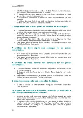 Manual SM 3330
Não há um disquete inserido na unidade de disco flexível. Insira um disquete
que contenha o sistema operacional na unidade.
O disquete não contém o sistema operacional. Insira na unidade um disco
que contenha o sistema operacional.
O disquete está com defeito ou danificado. Tente novamente com um novo
disquete.
A unidade de disco flexível não está corretamente configurada. Entre em
contato com uma assistência técnica autorizada.
O computador não inicia a partir da unidade de disco rígido.
O sistema operacional não se encontra instalado na unidade de disco rígido.
Instale o sistema operacional na unidade de disco rígido.
A partição de disco requisitada não existe ou não está devidamente
formatada. Verifique a partição do disco rígido; efetue a formatação lógica
da partição caso necessário.
A unidade de disco rígido não está corretamente configurada no Setup.
Execute o Setup e selecione o tipo correto para a unidade.
Pode existir algum problema com a unidade. Entre em contato com uma
Assistência Técnica Autorizada.
A unidade de disco rígido não consegue ler ou gravar
informações.
Pode existir algum problema com a unidade. Entre em contato com uma
Assistência Técnica Autorizada.
Pode existir problemas com o módulo CPU. Entre em contato com uma
Assistência Técnica Autorizada.
A unidade de disco flexível não consegue ler ou gravar
informações.
O disquete não está formatado. Formate o disquete ou utilize um outro que
já esteja formatado.
O disquete está danificado ou com defeito. Tente trabalhar com outro
disquete.
Podem existir problemas com a unidade ou com o módulo CPU. Entre em
contato com uma Assistência Técnica Autorizada.
O teclado não responde aos comandos digitados.
O cabo do teclado não está conectado. Desligue o computador e conecte o
cabo do teclado.
A imagem se apresenta distorcida, piscando ou oscilando e
não distingue corretamente as cores.
Verifique se não está ocorrendo alguma interferência causada por outro
equipamento eletromecânico. Aumente a distância entre o monitor de vídeo
e este outro equipamento.
O aplicativo não está configurado para o controlador de vídeo do padrão
instalado ou é incompatível com ele. Reconfigure o software para aceitar o
padrão instalado ou configure o controlador para simular o padrão
requisitado para o software.
48
 
