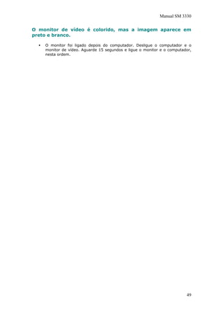 Manual SM 3330
O monitor de vídeo é colorido, mas a imagem aparece em
preto e branco.
O monitor foi ligado depois do computador. Desligue o computador e o
monitor de vídeo. Aguarde 15 segundos e ligue o monitor e o computador,
nesta ordem.
49
 