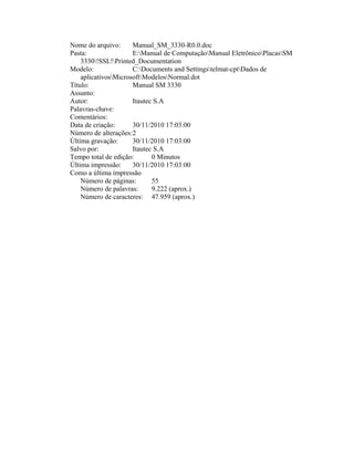 Nome do arquivo: Manual_SM_3330-R0.0.doc
Pasta: E:Manual de ComputaçãoManual EletrônicoPlacasSM
3330!SSL!Printed_Documentation
Modelo: C:Documents and Settingstelmat-cptDados de
aplicativosMicrosoftModelosNormal.dot
Título: Manual SM 3330
Assunto:
Autor: Itautec S.A
Palavras-chave:
Comentários:
Data de criação: 30/11/2010 17:03:00
Número de alterações:2
Última gravação: 30/11/2010 17:03:00
Salvo por: Itautec S.A
Tempo total de edição: 0 Minutos
Última impressão: 30/11/2010 17:03:00
Como a última impressão
Número de páginas: 55
Número de palavras: 9.222 (aprox.)
Número de caracteres: 47.959 (aprox.)
 