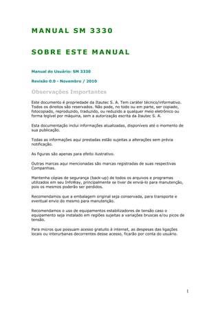 M A N U A L S M 3 3 3 0
S O B R E E S T E M A N U A L
Manual do Usuário: SM 3330
Revisão 0.0 - Novembro / 2010
Observações Importantes
Este documento é propriedade da Itautec S. A. Tem caráter técnico/informativo.
Todos os direitos são reservados. Não pode, no todo ou em parte, ser copiado,
fotocopiado, reproduzido, traduzido, ou reduzido a qualquer meio eletrônico ou
forma legível por máquina, sem a autorização escrita da Itautec S. A.
Esta documentação inclui informações atualizadas, disponíveis até o momento de
sua publicação.
Todas as informações aqui prestadas estão sujeitas a alterações sem prévia
notificação.
As figuras são apenas para efeito ilustrativo.
Outras marcas aqui mencionadas são marcas registradas de suas respectivas
Companhias.
Mantenha cópias de segurança (back-up) de todos os arquivos e programas
utilizados em seu InfoWay, principalmente se tiver de enviá-lo para manutenção,
pois os mesmos poderão ser perdidos.
Recomendamos que a embalagem original seja conservada, para transporte e
eventual envio do mesmo para manutenção.
Recomendamos o uso de equipamentos estabilizadores de tensão caso o
equipamento seja instalado em regiões sujeitas a variações bruscas e/ou picos de
tensão.
Para micros que possuam acesso gratuito à internet, as despesas das ligações
locais ou interurbanas decorrentes desse acesso, ficarão por conta do usuário.
1
 