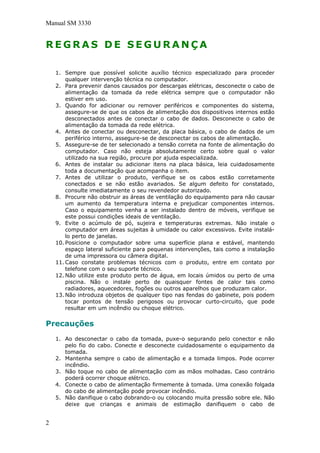 Manual SM 3330
R E G R A S D E S E G U R A N Ç A
1. Sempre que possível solicite auxílio técnico especializado para proceder
qualquer intervenção técnica no computador.
2. Para prevenir danos causados por descargas elétricas, desconecte o cabo de
alimentação da tomada da rede elétrica sempre que o computador não
estiver em uso.
3. Quando for adicionar ou remover periféricos e componentes do sistema,
assegure-se de que os cabos de alimentação dos dispositivos internos estão
desconectados antes de conectar o cabo de dados. Desconecte o cabo de
alimentação da tomada da rede elétrica.
4. Antes de conectar ou desconectar, da placa básica, o cabo de dados de um
periférico interno, assegure-se de desconectar os cabos de alimentação.
5. Assegure-se de ter selecionado a tensão correta na fonte de alimentação do
computador. Caso não esteja absolutamente certo sobre qual o valor
utilizado na sua região, procure por ajuda especializada.
6. Antes de instalar ou adicionar itens na placa básica, leia cuidadosamente
toda a documentação que acompanha o item.
7. Antes de utilizar o produto, verifique se os cabos estão corretamente
conectados e se não estão avariados. Se algum defeito for constatado,
consulte imediatamente o seu revendedor autorizado.
8. Procure não obstruir as áreas de ventilação do equipamento para não causar
um aumento da temperatura interna e prejudicar componentes internos.
Caso o equipamento venha a ser instalado dentro de móveis, verifique se
este possui condições ideais de ventilação.
9. Evite o acúmulo de pó, sujeira e temperaturas extremas. Não instale o
computador em áreas sujeitas à umidade ou calor excessivos. Evite instalá-
lo perto de janelas.
10. Posicione o computador sobre uma superfície plana e estável, mantendo
espaço lateral suficiente para pequenas intervenções, tais como a instalação
de uma impressora ou câmera digital.
11. Caso constate problemas técnicos com o produto, entre em contato por
telefone com o seu suporte técnico.
12. Não utilize este produto perto de água, em locais úmidos ou perto de uma
piscina. Não o instale perto de quaisquer fontes de calor tais como
radiadores, aquecedores, fogões ou outros aparelhos que produzam calor.
13. Não introduza objetos de qualquer tipo nas fendas do gabinete, pois podem
tocar pontos de tensão perigosos ou provocar curto-circuito, que pode
resultar em um incêndio ou choque elétrico.
Precauções
1. Ao desconectar o cabo da tomada, puxe-o segurando pelo conector e não
pelo fio do cabo. Conecte e desconecte cuidadosamente o equipamento da
tomada.
2. Mantenha sempre o cabo de alimentação e a tomada limpos. Pode ocorrer
incêndio.
3. Não toque no cabo de alimentação com as mãos molhadas. Caso contrário
poderá ocorrer choque elétrico.
4. Conecte o cabo de alimentação firmemente à tomada. Uma conexão folgada
do cabo de alimentação pode provocar incêndio.
5. Não danifique o cabo dobrando-o ou colocando muita pressão sobre ele. Não
deixe que crianças e animais de estimação danifiquem o cabo de
2
 