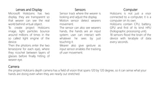 Lenses and Display
Microsoft HoloLens has two
display. they are transparent so
that wearer can see the real
world behind virtual object.
To create project HoloLens
image, light particles bounce
around millions of times in the
so called light engine of the
device.
Then the photons enter the two
lenses(one for each eye), where
they ricochet between layers of
glasses before finally hitting of
wearer eye.
Sensors
Sensor track where the wearer is
looking and adjust the display.
Motion sensor detect wearers
movement.
The sensor can also see wearers
hands, the hands are an input
system: user can interact with
whatever he sees by just
touching it.
Wearer also give gesture as
input sensor enables the tracking
of user movement.
Computer
HoloLens is not just a visor
connected to a computer, it is a
computer on its own.
HoloLens contain CPU, battery,
GPU and first of its kind HPU
(holographic processing unit).
18 sensors flood the brain of the
device with terabyte of data
every seconds.
Camera
the project HoloLens depth camera has a field of vision that spans 120 by 120 degree, so it can sense what your
hands are doing even when they are nearly out stretched.
 