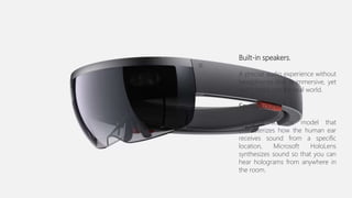 Built-in speakers.
A precise audio experience without
headphones that is immersive, yet
won’t block out the real world.
Spatial sound.
Using a scientific model that
characterizes how the human ear
receives sound from a specific
location, Microsoft HoloLens
synthesizes sound so that you can
hear holograms from anywhere in
the room.
 