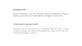 Bring ideas to life.
Microsoft HoloLens is the first fully self-contained, holographic computer,
enabling you to interact with high-definition holograms in your world.
A new way to see your world.
Holograms are the next evolution in computing. With this vision in mind,
hardware, software, and design came together to create the first fully self-
contained holographic computer.
 
