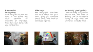 A new medium
for storytelling.
Place holograms in your real
world to film scenes that
would otherwise be
impossible or impractical.
Then share your stories with
your friends online.
Make magic.
Mix holographic characters
and visual effects into your
world, giving you Hollywood
effects without the need for
specialized expertise.
An amazing, growing gallery.
There are many holograms to
choose from, with more on
the way. Each can be used in a
variety of ways, many with
animations and audio effects
 