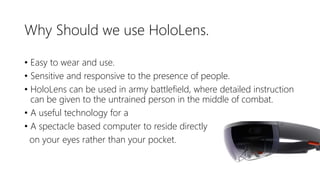 Why Should we use HoloLens.
• Easy to wear and use.
• Sensitive and responsive to the presence of people.
• HoloLens can be used in army battlefield, where detailed instruction
can be given to the untrained person in the middle of combat.
• A useful technology for a
• A spectacle based computer to reside directly
on your eyes rather than your pocket.
 