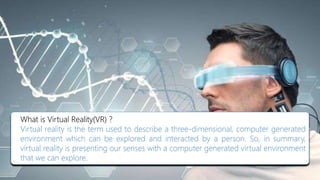 What is Virtual Reality(VR) ?
Virtual reality is the term used to describe a three-dimensional, computer generated
environment which can be explored and interacted by a person. So, in summary,
virtual reality is presenting our senses with a computer generated virtual environment
that we can explore.
 