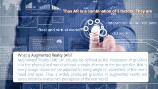What is Augmented Reality (AR)?
Augmented Reality [AR] can actually be defined as the integration of graphics
into the physical real world without a single change in the perspective, that is
every image shown will be adjusted to every angle of movement of the user’s
head and eyes. Thus a widely produced graphics in augmented reality will
surely enhance everyone’s perception of the real world
 