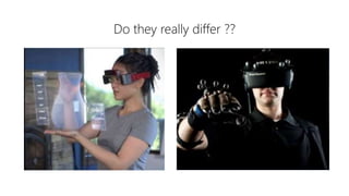 Do they really differ ??
Virtual Reality
• It tricks your eyes into thinking
that you are somewhere else.
• In this User can surf in whole
new world.
• In virtual world,users are best
advised to stay seated to avoid
collisons with physical which
they cannot see in the real
world.
Augmented Reality
• It is an extra dimension over VR
since it can show the real world
around wearer with graphic
overlayed.
• AR can also totally immerse
user just like VR by simply
showing pixels everywhere with
no tranparency to the real
world.
 