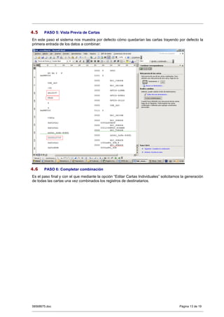 4.5    PASO 5: Vista Previa de Cartas
En este paso el sistema nos muestra por defecto cómo quedarían las cartas trayendo por defecto la
primera entrada de los datos a combinar:




4.6    PASO 6: Completar combinación
Es el paso final y con el que mediante la opción “Editar Cartas Individuales” solicitamos la generación
de todas las cartas una vez combinados los registros de destinatarios.




58568675.doc                                                                            Página 13 de 19
 