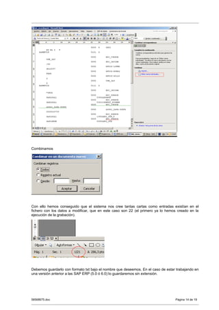 Combinamos




Con ello hemos conseguido que el sistema nos cree tantas cartas como entradas existían en el
fichero con los datos a modificar, que en este caso son 22 (el primero ya lo hemos creado en la
ejecución de la grabación).




Debemos guardarlo con formato txt bajo el nombre que deseemos. En el caso de estar trabajando en
una versión anterior a las SAP ERP (5.0 ó 6.0) lo guardaremos sin extensión.




58568675.doc                                                                      Página 14 de 19
 