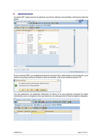 5.   IMPORTAR DATOS
Ya desde SAP, seleccionamos la grabación que hemos utilizado como plantilla y eliminamos todas las
líneas.




En las versiones ERP, con simplemente eliminar la primera línea, relacionada con la transacción, ya el
sistema nos propone eliminar también el resto de entradas, ante lo que nosotros decimos “Sí”.




Con ello optenemos una grabación totalmente en blanco en la que podemos incorporar los datos
combinados como un programa único que tratará en una sóla ejecución el total de registros deseados.




58568675.doc                                                                           Página 16 de 19
 