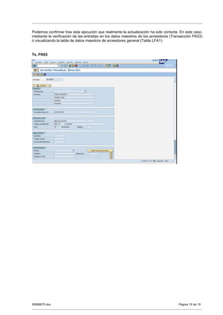 Podemos confirmar tras esta ejecución que realmente la actualización ha sido correcta. En este caso,
mediante la verificación de las entradas en los datos maestros de los acreedores (Transacción FK03)
ó visualizando la tabla de datos maestros de acreedores general (Tabla LFA1).


Tx. FK03




58568675.doc                                                                          Página 19 de 19
 