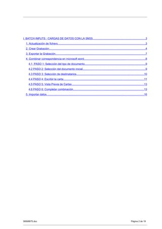I. BATCH INPUTS : CARGAS DE DATOS CON LA SM35.....................................................................3
  1. Actualización de fichero...................................................................................................................3
  2. Crear Grabación..............................................................................................................................4
  3. Exportar la Grabación......................................................................................................................7
  4. Combinar correspondencia en microsoft word................................................................................8
     4.1 PASO 1: Selección del tipo de documento...............................................................................9
     4.2 PASO 2: Selección del documento inicial..................................................................................9
     4.3 PASO 3: Selección de destinatarios........................................................................................10
     4.4 PASO 4: Escribir la carta.........................................................................................................11
     4.5 PASO 5: Vista Previa de Cartas ..............................................................................................13
     4.6 PASO 6: Completar combinación.............................................................................................13
  5. Importar datos...............................................................................................................................16




58568675.doc                                                                                                                    Página 2 de 19
 