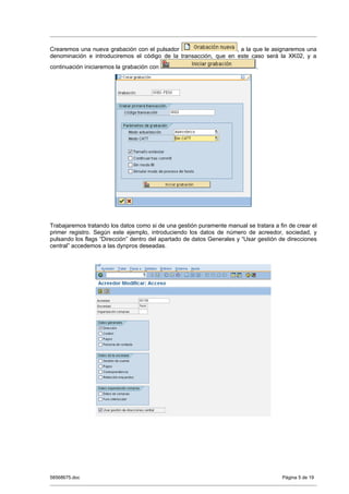 Crearemos una nueva grabación con el pulsador                     , a la que le asignaremos una
denominación e introduciremos el código de la transacción, que en este caso será la XK02, y a
continuación iniciaremos la grabación con                                    .




Trabajaremos tratando los datos como si de una gestión puramente manual se tratara a fin de crear el
primer registro. Según este ejemplo, introduciendo los datos de número de acreedor, sociedad, y
pulsando los flags “Dirección” dentro del apartado de datos Generales y “Usar gestión de direcciones
central” accedemos a las dynpros deseadas.




58568675.doc                                                                           Página 5 de 19
 