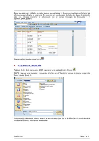 Dado que aparecen múltiples entradas que no son variables, ni deseamos modificar por lo tanto las
eliminamos para limpiar el programa. En concreto, en nuesto caso, de todos los datos de dirección
sólo nos interesa mantener el relacionado con el campo Concepto de Busqueda 1 =
ADDR1_DATA_SORT1.




Grabamos la grabación con el icono


3.   EXPORTAR LA GRABACIÓN

Todavía dentro de la transacción SM35 exportar a txt la grabación con el icono   .
NOTA: Hay que tener cuidado y no guardar el fichero en el “Escritorio” porque el sistema no permite
luego trabajar desde él.




Si trabajamos desde una versión anterior a las SAP ERP (5.0 y 6.0) A continuación modificamos el
nombre del fichero y eliminamos la extensión.




58568675.doc                                                                          Página 7 de 19
 