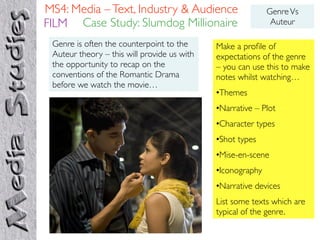 MS4: Media – Text, Industry & Audience                      Genre Vs
FILM Case Study: Slumdog Millionaire                         Auteur

 Genre is often the counterpoint to the      Make a proﬁle of
 Auteur theory – this will provide us with   expectations of the genre
 the opportunity to recap on the             – you can use this to make
 conventions of the Romantic Drama           notes whilst watching…
 before we watch the movie…
                                             •Themes
                                             •Narrative – Plot
                                             •Character types
                                             •Shot types
                                             •Mise-en-scene
                                             •Iconography
                                             •Narrative devices
                                             List some texts which are
                                             typical of the genre.
 