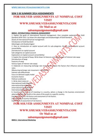 WWW.SMUSOLVEDASSIGNMENTS.COM
SEM 3 IB SUMMER 2014 ASSIGNMENTS
FOR SOLVED ASSIGNMENTS AT NOMINAL COST
VISIT
WWW.SMUSOLVEDASSIGNMENTS.COM
Or Mail us at
solvemyassignments@gmail.com
IB0010 - INTERNATIONAL FINANCIAL MANAGEMENT
1. Explain the goals of international financial management. Give complete explanation on Gold
Standard 1876-1913. List down the advantages and disadvantages of Gold Standard.
[Goals of international financial management
Introduction of Gold Standard
Advantages and disadvantages]
2. Give an introduction on capital account with its sub-categories. Discuss about capital account
convertibility.
[Introduction on capital account
Sub-categories on capital account
Explanation on Capital account convertibility]
3. Explain the concept of Swap. Write down its features and various types of interest rate swap.
[Introduction of Swap
Features of swap
Various types of interest rate swap]
4. Elaborate on measuring exchange rate movements. Explain the factors that influence exchange
rates.
[Measuring exchange rate movement- introduction
Interest rate differentials
Focus on demand supply model
Economic factors
Political conditions]
5. Write short notes on:
International Credit Markets
International Bond Markets
[International Credit Markets
International Bond Markets]
6. Country risk is the risk of investing in a country, where a change in the business environment
adversely affects the profit or the value of the assets in a specific country.
Explain the country risk factors and assessment of risk factors.
[Introduction of country risk factors
Explanation of assessment of risk factors]
FOR SOLVED ASSIGNMENTS AT NOMINAL COST
VISIT
WWW.SMUSOLVEDASSIGNMENTS.COM
Or Mail us at
solvemyassignments@gmail.com
IB0011– International Marketing
 