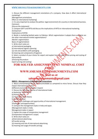WWW.SMUSOLVEDASSIGNMENTS.COM
1. Discuss the different management orientations of a company. How does it affect international
marketing?
[Management orientations
Effect on international marketing]
2. It is very important to analyze the politico- legal environment of a country in international business.
Comment.
[Discuss the statement]
3. Compare GATT and WTO and discuss the implications of WTO on international marketing.
[Comparison
Implications of WTO]
4. Nestle is marketing bottled water to Pakistan. Which segmentation it adopts there and what are
the other international market segmentations?
[Nestle’s segmentation
Bases of segmentation]
5. Write short notes on:
a) International packaging
b) International logistics planning
[a) role and problems with packaging
b) meaning and components of logistics]
6. Select a product of your choice for export and explain how you will do the pricing and costing of
that product.
[Choosing the product
Export pricing and costing]
FOR SOLVED ASSIGNMENTS AT NOMINAL COST
VISIT
WWW.SMUSOLVEDASSIGNMENTS.COM
Or Mail us at
solvemyassignments@gmail.com
IB0012 – Management of Multinational Corporations
1. Macro environmental forces are uncontrollable as compared to micro forces. Discuss how they
impact international business?
[Different environments and their impact]
2. Discuss the following theories of international trade:
a) Heckscher- ohlin theory
b) Porter’s theory
[a) Heckscher- ohlin theory
b) Porter’s theory]
3. Discuss the challenges and opportunities of International management.
[Challenges and opportunities]
4. Compare the management styles in India and Japan.
[Management styles in India
Management styles in Japan]
5. Explain the scope of comparative management
[Comparative management’s scope]
6. Write short notes on:
a)International advertising
b)Transfer pricing
[a) meaning and role of international advertising
b) meaning and usage of transfer pricing]
 