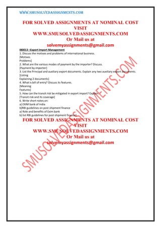 WWW.SMUSOLVEDASSIGNMENTS.COM
FOR SOLVED ASSIGNMENTS AT NOMINAL COST
VISIT
WWW.SMUSOLVEDASSIGNMENTS.COM
Or Mail us at
solvemyassignments@gmail.com
IB0013 –Export Import Management
1. Discuss the motives and problems of international business.
[Motives
Problems]
2. What are the various modes of payment by the importer? Discuss.
[Payment by importer]
3. List the Principal and auxiliary export documents. Explain any two auxiliary export documents.
[Listing
Explaining 2 documents]
4. What is bill of entry? Discuss its features.
[Meaning
Features]
5. How can the transit risk be mitigated in export import? Explain.
[Transit risk and its coverage]
6. Write short notes on:
a) EXIM bank of India
b)RBI guidelines on post shipment finance
a) Role and benefits of Exim bank
b) list RBI guidelines for post shipment finance]
FOR SOLVED ASSIGNMENTS AT NOMINAL COST
VISIT
WWW.SMUSOLVEDASSIGNMENTS.COM
Or Mail us at
solvemyassignments@gmail.com
 