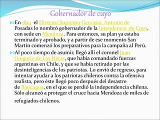 Gobernador de cuyo 
En 1814 el Director Supremo Gervasio Antonio de 
Posadas lo nombró gobernador de la Intendencia de Cuyo, 
con sede en Mendoza. Para entonces, su plan ya estaba 
terminado y aprobado, y a partir de ese momento San 
Martín comenzó los preparativos para la campaña al Perú. 
Al poco tiempo de asumir, llegó allí el coronel Juan 
Gregorio de Las Heras, que había comandado fuerzas 
argentinas en Chile, y que se había retirado por las 
desinteligencias de los patriotas. Lo envió de regreso, para 
intentar ayudar a los patriotas chilenos contra la ofensiva 
realista, pero éste llegó poco después del desastre 
de Rancagua, en el que se perdió la independencia chilena. 
Sólo alcanzó a proteger el cruce hacia Mendoza de miles de 
refugiados chilenos. 
 