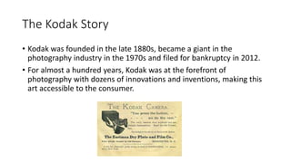 The Kodak Story
• Kodak was founded in the late 1880s, became a giant in the
photography industry in the 1970s and filed f...