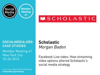Scholastic
Morgan Baden
Facebook Live video: How streaming
video options altered Scholastic’s
social media strategy
Learn more about Member Meetings
socialmedia.org/meetings
SOCIALMEDIA.ORG
CASE STUDIES
Member Meeting 41
New York City
10-26-2016
Member
Meeting
41
 