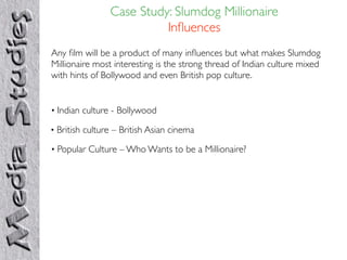 Case Study: Slumdog Millionaire
                          Inﬂuences
Any ﬁlm will be a product of many inﬂuences but what makes Slumdog
Millionaire most interesting is the strong thread of Indian culture mixed
with hints of Bollywood and even British pop culture.


• Indian culture - Bollywood

• British culture – British Asian cinema

• Popular Culture – Who Wants to be a Millionaire?
 
