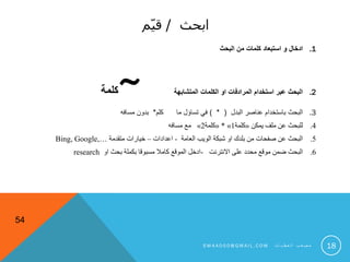 ‫ابحث‬/‫م‬ّ‫ي‬‫ق‬
.1‫البحث‬ ‫من‬ ‫كلمات‬ ‫استبعاد‬ ‫و‬ ‫ادخال‬
.2‫المتشابهة‬ ‫الكلمات‬ ‫او‬ ‫المرادفات‬ ‫استخدام‬ ‫عبر‬ ‫البحث‬~‫كلمة‬
.3‫البدل‬ ‫عناصر‬ ‫باستخدام‬ ‫البحث‬) * (‫كلم‬ ‫ما‬ ‫تساؤل‬ ‫في‬*‫مسافه‬ ‫بدون‬
.4‫يمكن‬ ‫ملف‬ ‫عن‬ ‫للبحث‬«‫كلمة‬1»*«‫كلمة‬2»‫مسافه‬ ‫مع‬
.5‫العامة‬ ‫الويب‬ ‫شبكة‬ ‫او‬ ‫بلدك‬ ‫من‬ ‫صفحات‬ ‫عن‬ ‫البحث‬-‫اعدادات‬–‫متقدمة‬ ‫خيارات‬Bing, Google,…
.6‫االنترنت‬ ‫على‬ ‫محدد‬ ‫موقع‬ ‫ضمن‬ ‫البحث‬-‫او‬ ‫بحث‬ ‫بكملة‬ ‫مسبوقا‬ ‫كامال‬ ‫الموقع‬ ‫ادخل‬research
54
18S M 4 A 0 0 0 @ G M A I L . C O M ‫ت‬ ‫ا‬ ‫ي‬ ‫ط‬ ‫ع‬ ‫ل‬ ‫ا‬ ‫ب‬ ‫ع‬ ‫ص‬ ‫م‬
 