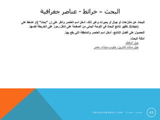 ‫البحث‬–‫خرائط‬-‫جغرافية‬ ‫عناصر‬
‫للبحث‬‫زر‬ ‫على‬ ‫وانقر‬ ‫العنصر‬ ‫اسم‬ ‫أدخل‬ ،‫ذلك‬ ‫وغير‬ ‫بحيرات‬ ‫أو‬ ‫جبال‬ ‫أو‬ ‫متنزهات‬ ‫عن‬"‫بحث‬( "‫على‬ ‫اضغط‬ ‫أو‬
Enter).‫نفسها‬ ‫الخريطة‬ ‫على‬ ‫رموز‬ ‫شكل‬ ‫على‬ ‫الصفحة‬ ‫من‬ ‫اليمنى‬ ‫اللوحة‬ ‫في‬ ‫البحث‬ ‫نتائج‬ ‫تظهر‬.
‫بها‬ ‫يقع‬ ‫التي‬ ‫والمنطقة‬ ‫العنصر‬ ‫اسم‬ ‫أدخل‬ ،‫النتائج‬ ‫أفضل‬ ‫على‬ ‫للحصول‬.
‫البحث‬ ‫أمثلة‬:
‫المقطم‬ ‫جبل‬
‫مصر‬ ،‫سيناء‬ ‫جنوب‬ ،‫كاترين‬ ‫سانت‬ ‫جبل‬
43S M 4 A 0 0 0 @ G M A I L . C O M ‫ت‬ ‫ا‬ ‫ي‬ ‫ط‬ ‫ع‬ ‫ل‬ ‫ا‬ ‫ب‬ ‫ع‬ ‫ص‬ ‫م‬
 