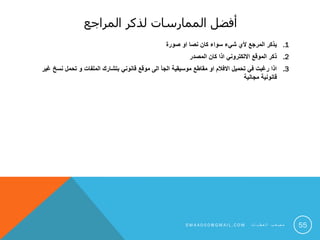 ‫المراجع‬ ‫لذكر‬ ‫الممارسات‬ ‫أفضل‬
.1‫صورة‬ ‫او‬ ‫نصا‬ ‫كان‬ ‫سواء‬ ‫شيء‬ ‫ألي‬ ‫المرجع‬ ‫يذكر‬
.2‫المصدر‬ ‫كان‬ ‫اذا‬ ‫االلكتروني‬ ‫الموقع‬ ‫ذكر‬
.3‫غير‬ ‫نسخ‬ ‫تحمل‬ ‫و‬ ‫الملفات‬ ‫بتشارك‬ ‫قانوني‬ ‫موقع‬ ‫الى‬ ‫الجأ‬ ‫موسيقية‬ ‫مقاطع‬ ‫او‬ ‫االفالم‬ ‫تحميل‬ ‫في‬ ‫رغبت‬ ‫اذا‬
‫مجانية‬ ‫قانونية‬
55S M 4 A 0 0 0 @ G M A I L . C O M ‫ت‬ ‫ا‬ ‫ي‬ ‫ط‬ ‫ع‬ ‫ل‬ ‫ا‬ ‫ب‬ ‫ع‬ ‫ص‬ ‫م‬
 