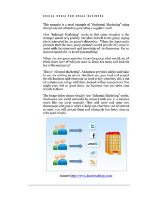 S O C I A L   M E D I A   F O R   S M A L L   B U S I N E S S




This scenario is a good example of “Outbound Marketing” using
disruption and ultimately generating a negative result.

How “Inbound Marketing” works in this same situation is the
stranger would very politely introduce herself to the group saying
she is interested in the group’s discussion. When the opportunity
presents itself the new group member would provide her input to
assist with the enjoyment and knowledge of the discussion. On no
account would she try to sell you anything!

When the new group member leaves the group what would you all
think about her? Would you want to know her name and look for
her at the next party?

This is “Inbound Marketing”. A business provides advice and value
to you for nothing in return. Overtime you gain trust and respect
for this business and when you do need to buy what they sell, 9 out
of 10 times you will go with them instead of their competitors. You
might even feel so good about the business that you refer your
friends to them.

The image below shows visually how “Inbound Marketing” works.
Businesses use social networks to connect with you in a manner
much like our party example. They add value and enter into
discussions with you in order to help out. Overtime, out of interest
or need, you will contact them and ultimately buy from them or
refer your friends.




                 Source: http://www.BusinessBlogs.co.nz
 