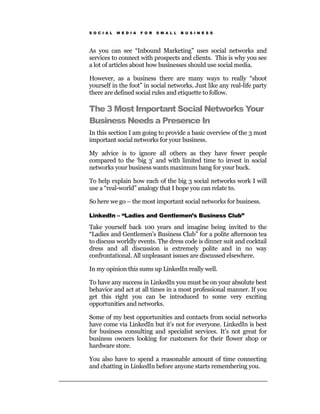 S O C I A L   M E D I A   F O R   S M A L L   B U S I N E S S




As you can see “Inbound Marketing” uses social networks and
services to connect with prospects and clients. This is why you see
a lot of articles about how businesses should use social media.

However, as a business there are many ways to really “shoot
yourself in the foot” in social networks. Just like any real-life party
there are defined social rules and etiquette to follow.

The 3 Most Important Social Networks Your
Business Needs a Presence In
In this section I am going to provide a basic overview of the 3 most
important social networks for your business.

My advice is to ignore all others as they have fewer people
compared to the ‘big 3’ and with limited time to invest in social
networks your business wants maximum bang for your buck.

To help explain how each of the big 3 social networks work I will
use a “real-world” analogy that I hope you can relate to.

So here we go – the most important social networks for business.

LinkedIn – “Ladies and Gentlemen’s Business Club”

Take yourself back 100 years and imagine being invited to the
“Ladies and Gentlemen’s Business Club” for a polite afternoon tea
to discuss worldly events. The dress code is dinner suit and cocktail
dress and all discussion is extremely polite and in no way
confrontational. All unpleasant issues are discussed elsewhere.

In my opinion this sums up LinkedIn really well.

To have any success in LinkedIn you must be on your absolute best
behavior and act at all times in a most professional manner. If you
get this right you can be introduced to some very exciting
opportunities and networks.

Some of my best opportunities and contacts from social networks
have come via LinkedIn but it’s not for everyone. LinkedIn is best
for business consulting and specialist services. It’s not great for
business owners looking for customers for their flower shop or
hardware store.

You also have to spend a reasonable amount of time connecting
and chatting in LinkedIn before anyone starts remembering you.
 