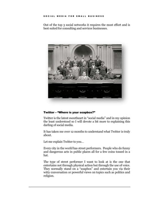 S O C I A L   M E D I A   F O R   S M A L L   B U S I N E S S




Out of the top 3 social networks it requires the most effort and is
best suited for consulting and services businesses.




Twitter – “Where is your soapbox?”

Twitter is the latest sweetheart in “social media” and in my opinion
the least understood so I will devote a bit more to explaining this
darling of social media.

It has taken me over 12 months to understand what Twitter is truly
about.

Let me explain Twitter to you…

Every city in the world has street performers. People who do funny
and dangerous acts in public places all for a few coins tossed in a
hat.

The type of street performer I want to look at is the one that
entertains not through physical action but through the use of voice.
They normally stand on a “soapbox” and entertain you via their
witty conversation or powerful views on topics such as politics and
religion.
 